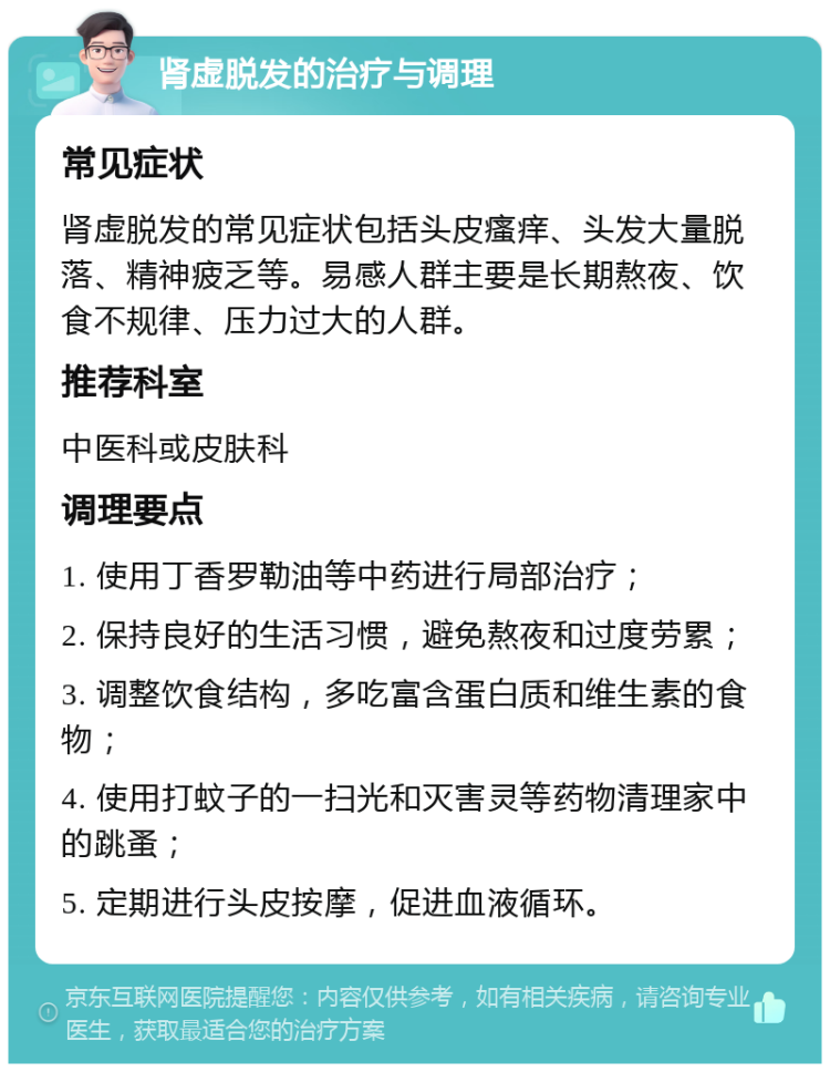 肾虚脱发的治疗与调理 常见症状 肾虚脱发的常见症状包括头皮瘙痒、头发大量脱落、精神疲乏等。易感人群主要是长期熬夜、饮食不规律、压力过大的人群。 推荐科室 中医科或皮肤科 调理要点 1. 使用丁香罗勒油等中药进行局部治疗； 2. 保持良好的生活习惯，避免熬夜和过度劳累； 3. 调整饮食结构，多吃富含蛋白质和维生素的食物； 4. 使用打蚊子的一扫光和灭害灵等药物清理家中的跳蚤； 5. 定期进行头皮按摩，促进血液循环。