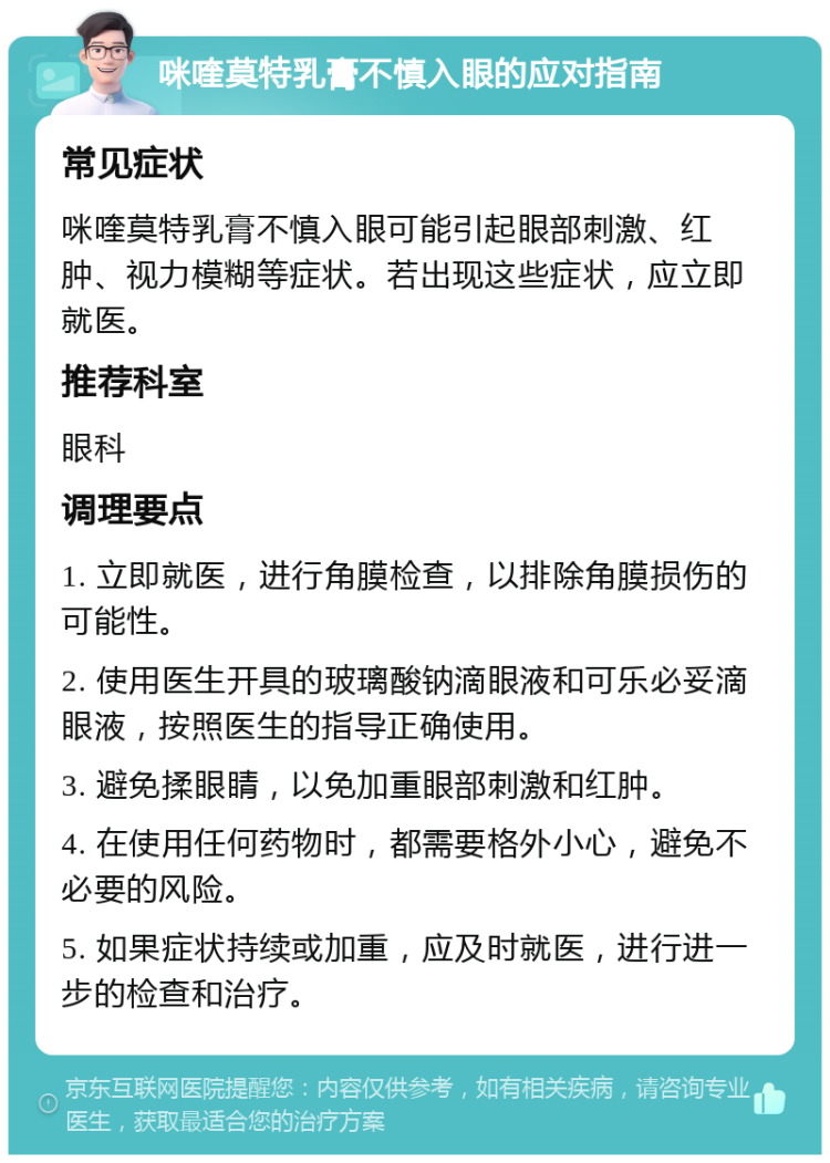 咪喹莫特乳膏不慎入眼的应对指南 常见症状 咪喹莫特乳膏不慎入眼可能引起眼部刺激、红肿、视力模糊等症状。若出现这些症状，应立即就医。 推荐科室 眼科 调理要点 1. 立即就医，进行角膜检查，以排除角膜损伤的可能性。 2. 使用医生开具的玻璃酸钠滴眼液和可乐必妥滴眼液，按照医生的指导正确使用。 3. 避免揉眼睛，以免加重眼部刺激和红肿。 4. 在使用任何药物时，都需要格外小心，避免不必要的风险。 5. 如果症状持续或加重，应及时就医，进行进一步的检查和治疗。