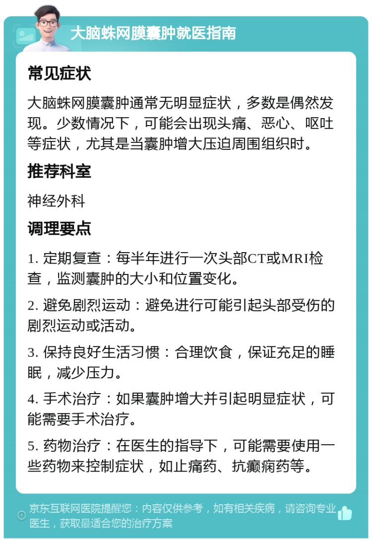 大脑蛛网膜囊肿就医指南 常见症状 大脑蛛网膜囊肿通常无明显症状，多数是偶然发现。少数情况下，可能会出现头痛、恶心、呕吐等症状，尤其是当囊肿增大压迫周围组织时。 推荐科室 神经外科 调理要点 1. 定期复查：每半年进行一次头部CT或MRI检查，监测囊肿的大小和位置变化。 2. 避免剧烈运动：避免进行可能引起头部受伤的剧烈运动或活动。 3. 保持良好生活习惯：合理饮食，保证充足的睡眠，减少压力。 4. 手术治疗：如果囊肿增大并引起明显症状，可能需要手术治疗。 5. 药物治疗：在医生的指导下，可能需要使用一些药物来控制症状，如止痛药、抗癫痫药等。