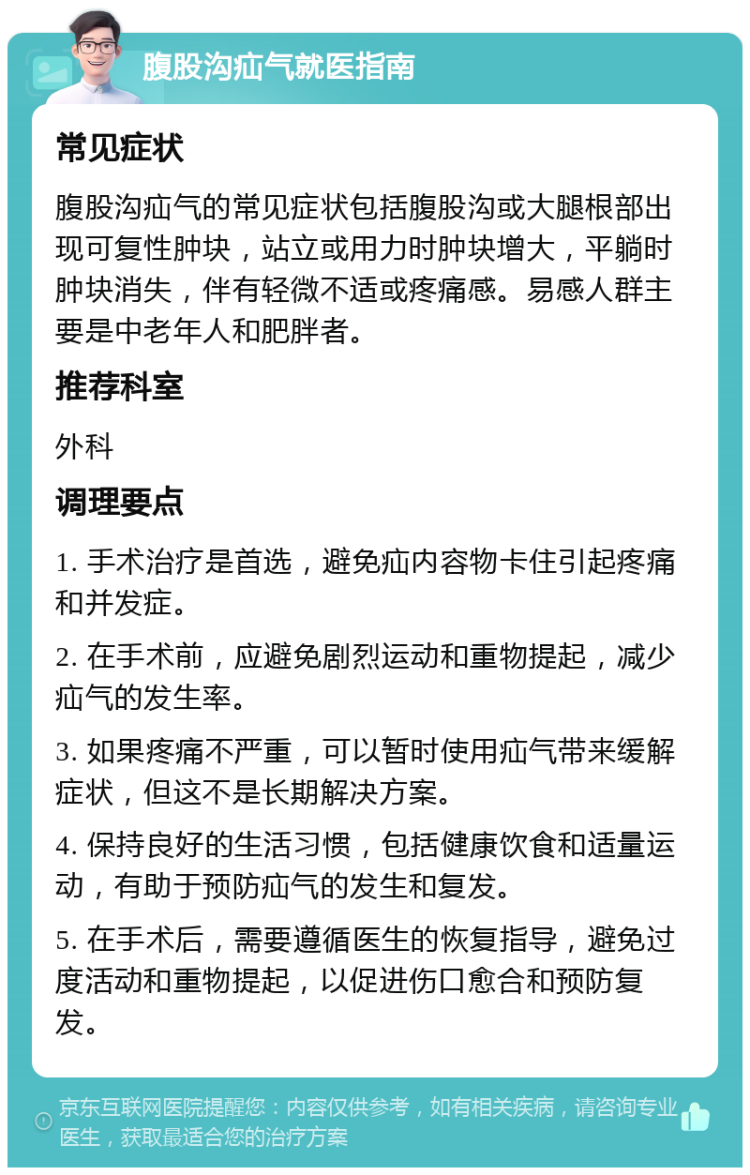 腹股沟疝气就医指南 常见症状 腹股沟疝气的常见症状包括腹股沟或大腿根部出现可复性肿块，站立或用力时肿块增大，平躺时肿块消失，伴有轻微不适或疼痛感。易感人群主要是中老年人和肥胖者。 推荐科室 外科 调理要点 1. 手术治疗是首选，避免疝内容物卡住引起疼痛和并发症。 2. 在手术前，应避免剧烈运动和重物提起，减少疝气的发生率。 3. 如果疼痛不严重，可以暂时使用疝气带来缓解症状，但这不是长期解决方案。 4. 保持良好的生活习惯，包括健康饮食和适量运动，有助于预防疝气的发生和复发。 5. 在手术后，需要遵循医生的恢复指导，避免过度活动和重物提起，以促进伤口愈合和预防复发。