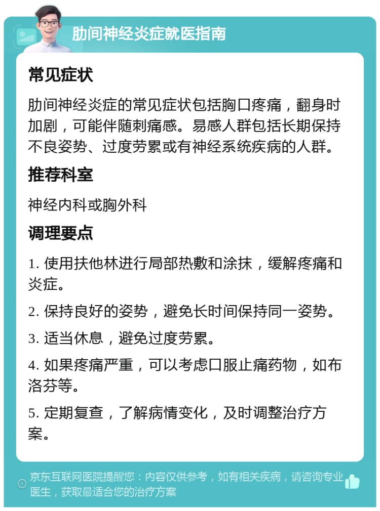 肋间神经炎症就医指南 常见症状 肋间神经炎症的常见症状包括胸口疼痛，翻身时加剧，可能伴随刺痛感。易感人群包括长期保持不良姿势、过度劳累或有神经系统疾病的人群。 推荐科室 神经内科或胸外科 调理要点 1. 使用扶他林进行局部热敷和涂抹，缓解疼痛和炎症。 2. 保持良好的姿势，避免长时间保持同一姿势。 3. 适当休息，避免过度劳累。 4. 如果疼痛严重，可以考虑口服止痛药物，如布洛芬等。 5. 定期复查，了解病情变化，及时调整治疗方案。