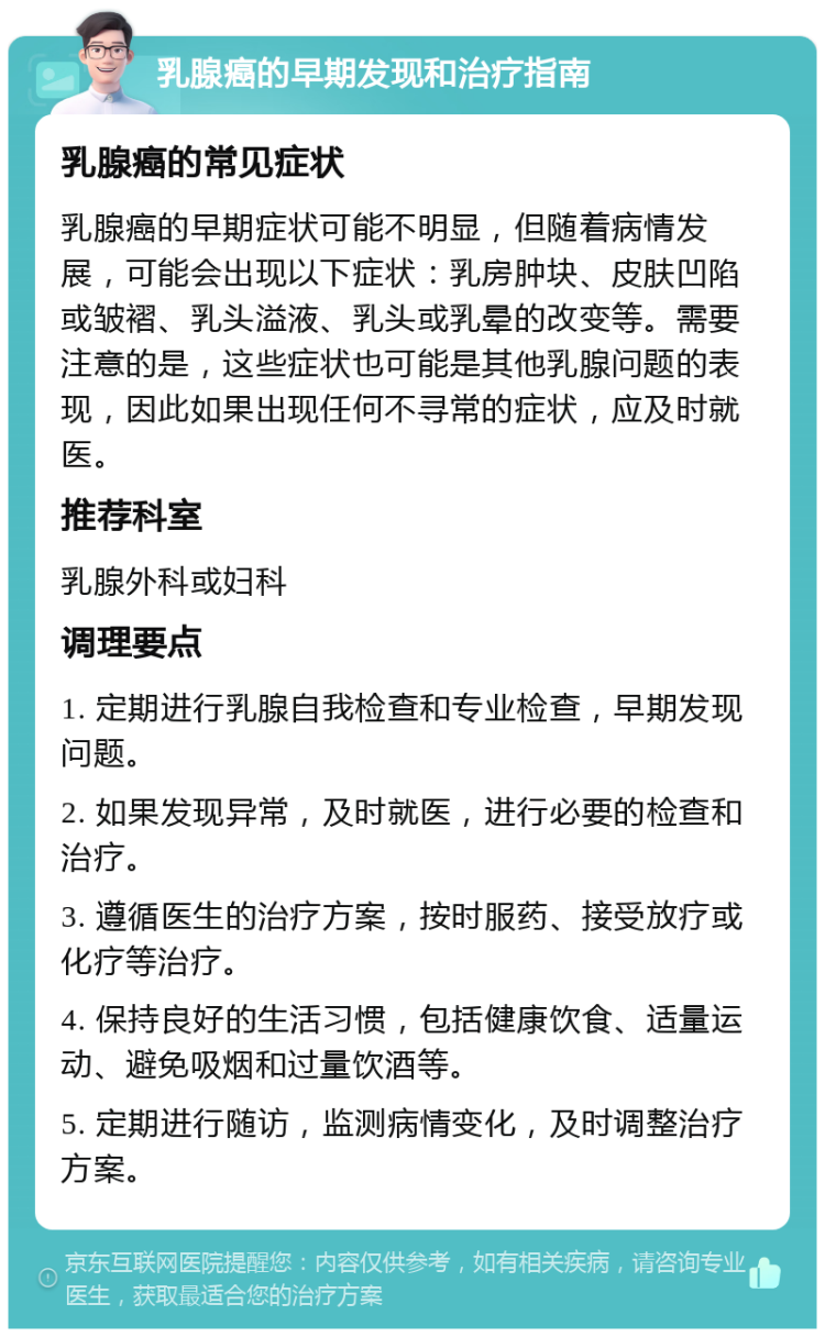 乳腺癌的早期发现和治疗指南 乳腺癌的常见症状 乳腺癌的早期症状可能不明显，但随着病情发展，可能会出现以下症状：乳房肿块、皮肤凹陷或皱褶、乳头溢液、乳头或乳晕的改变等。需要注意的是，这些症状也可能是其他乳腺问题的表现，因此如果出现任何不寻常的症状，应及时就医。 推荐科室 乳腺外科或妇科 调理要点 1. 定期进行乳腺自我检查和专业检查，早期发现问题。 2. 如果发现异常，及时就医，进行必要的检查和治疗。 3. 遵循医生的治疗方案，按时服药、接受放疗或化疗等治疗。 4. 保持良好的生活习惯，包括健康饮食、适量运动、避免吸烟和过量饮酒等。 5. 定期进行随访，监测病情变化，及时调整治疗方案。