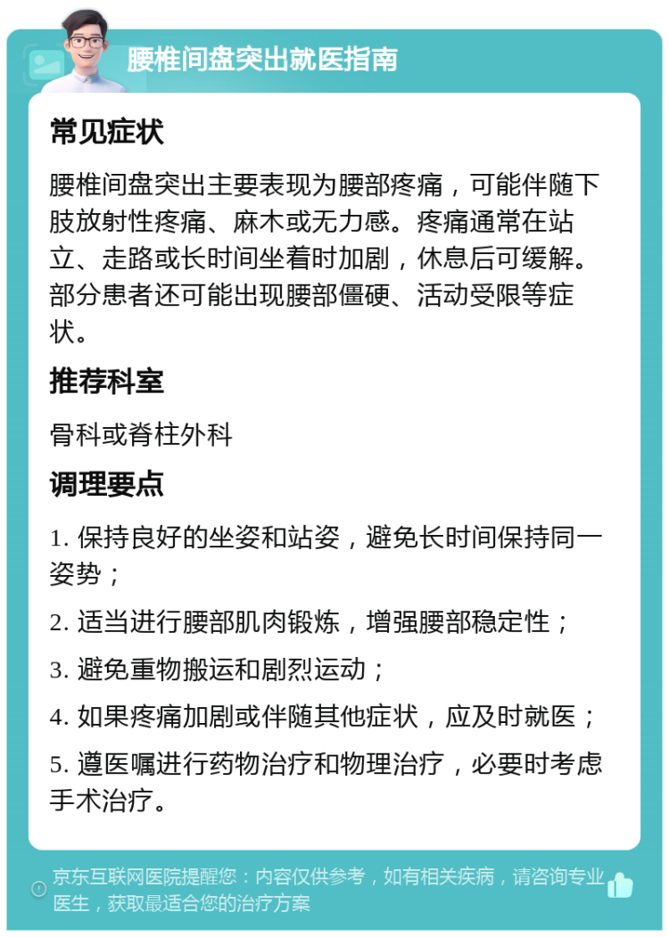 腰椎间盘突出就医指南 常见症状 腰椎间盘突出主要表现为腰部疼痛，可能伴随下肢放射性疼痛、麻木或无力感。疼痛通常在站立、走路或长时间坐着时加剧，休息后可缓解。部分患者还可能出现腰部僵硬、活动受限等症状。 推荐科室 骨科或脊柱外科 调理要点 1. 保持良好的坐姿和站姿，避免长时间保持同一姿势； 2. 适当进行腰部肌肉锻炼，增强腰部稳定性； 3. 避免重物搬运和剧烈运动； 4. 如果疼痛加剧或伴随其他症状，应及时就医； 5. 遵医嘱进行药物治疗和物理治疗，必要时考虑手术治疗。