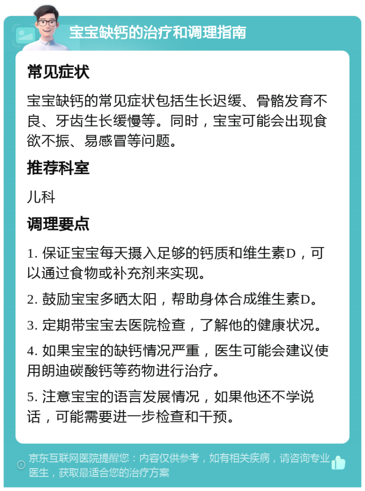 宝宝缺钙的治疗和调理指南 常见症状 宝宝缺钙的常见症状包括生长迟缓、骨骼发育不良、牙齿生长缓慢等。同时，宝宝可能会出现食欲不振、易感冒等问题。 推荐科室 儿科 调理要点 1. 保证宝宝每天摄入足够的钙质和维生素D，可以通过食物或补充剂来实现。 2. 鼓励宝宝多晒太阳，帮助身体合成维生素D。 3. 定期带宝宝去医院检查，了解他的健康状况。 4. 如果宝宝的缺钙情况严重，医生可能会建议使用朗迪碳酸钙等药物进行治疗。 5. 注意宝宝的语言发展情况，如果他还不学说话，可能需要进一步检查和干预。