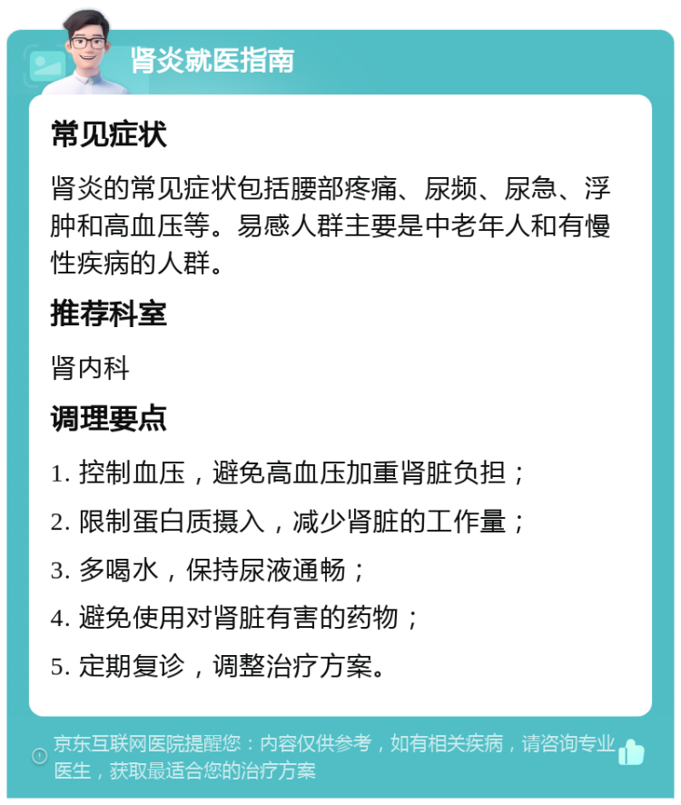 肾炎就医指南 常见症状 肾炎的常见症状包括腰部疼痛、尿频、尿急、浮肿和高血压等。易感人群主要是中老年人和有慢性疾病的人群。 推荐科室 肾内科 调理要点 1. 控制血压，避免高血压加重肾脏负担； 2. 限制蛋白质摄入，减少肾脏的工作量； 3. 多喝水，保持尿液通畅； 4. 避免使用对肾脏有害的药物； 5. 定期复诊，调整治疗方案。