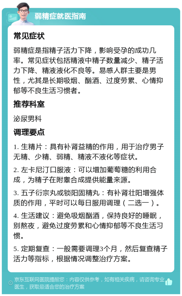 弱精症就医指南 常见症状 弱精症是指精子活力下降，影响受孕的成功几率。常见症状包括精液中精子数量减少、精子活力下降、精液液化不良等。易感人群主要是男性，尤其是长期吸烟、酗酒、过度劳累、心情抑郁等不良生活习惯者。 推荐科室 泌尿男科 调理要点 1. 生精片：具有补肾益精的作用，用于治疗男子无精、少精、弱精、精液不液化等症状。 2. 左卡尼汀口服液：可以增加葡萄糖的利用合成，为精子在附睾合成提供能量来源。 3. 五子衍宗丸或锁阳固精丸：有补肾壮阳增强体质的作用，平时可以每日服用调理（二选一）。 4. 生活建议：避免吸烟酗酒，保持良好的睡眠，别熬夜，避免过度劳累和心情抑郁等不良生活习惯。 5. 定期复查：一般需要调理3个月，然后复查精子活力等指标，根据情况调整治疗方案。