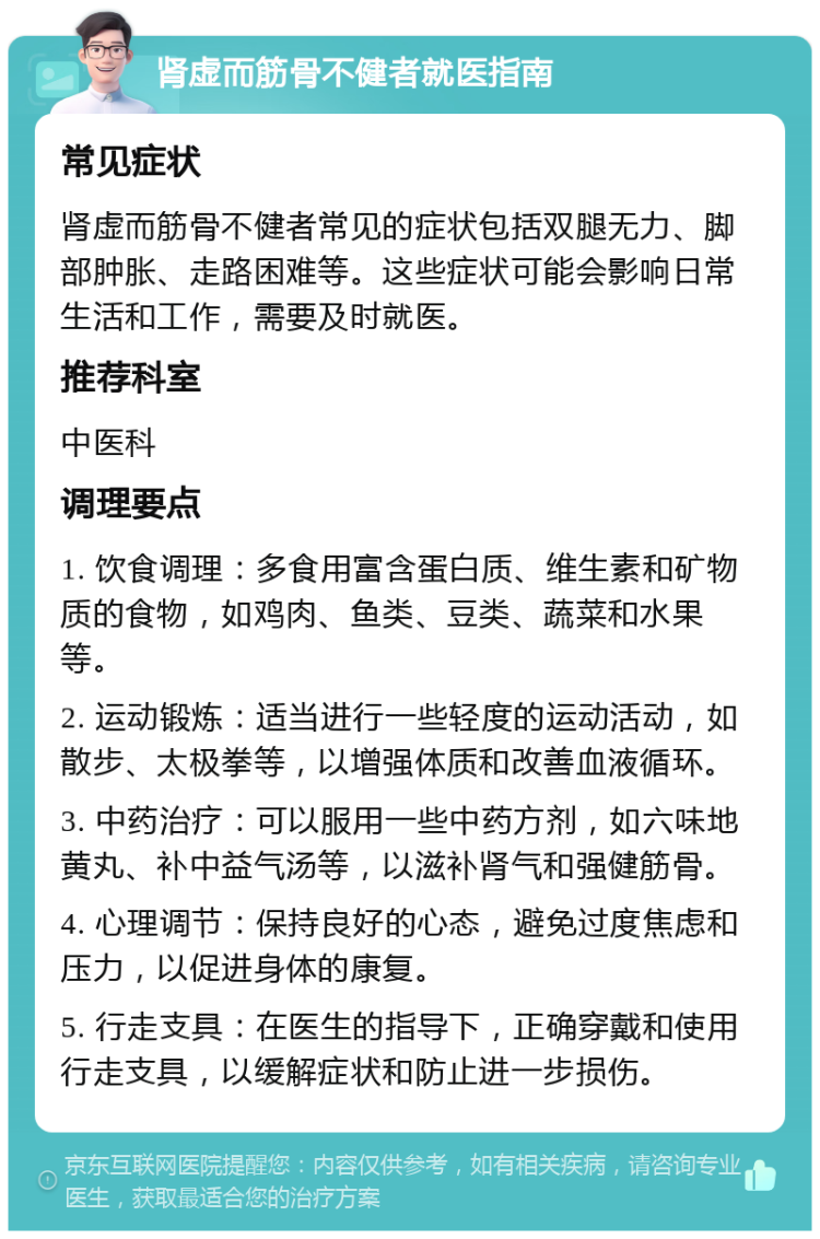 肾虚而筋骨不健者就医指南 常见症状 肾虚而筋骨不健者常见的症状包括双腿无力、脚部肿胀、走路困难等。这些症状可能会影响日常生活和工作，需要及时就医。 推荐科室 中医科 调理要点 1. 饮食调理：多食用富含蛋白质、维生素和矿物质的食物，如鸡肉、鱼类、豆类、蔬菜和水果等。 2. 运动锻炼：适当进行一些轻度的运动活动，如散步、太极拳等，以增强体质和改善血液循环。 3. 中药治疗：可以服用一些中药方剂，如六味地黄丸、补中益气汤等，以滋补肾气和强健筋骨。 4. 心理调节：保持良好的心态，避免过度焦虑和压力，以促进身体的康复。 5. 行走支具：在医生的指导下，正确穿戴和使用行走支具，以缓解症状和防止进一步损伤。