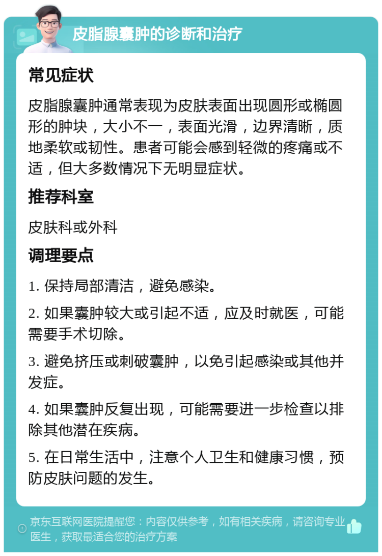 皮脂腺囊肿的诊断和治疗 常见症状 皮脂腺囊肿通常表现为皮肤表面出现圆形或椭圆形的肿块，大小不一，表面光滑，边界清晰，质地柔软或韧性。患者可能会感到轻微的疼痛或不适，但大多数情况下无明显症状。 推荐科室 皮肤科或外科 调理要点 1. 保持局部清洁，避免感染。 2. 如果囊肿较大或引起不适，应及时就医，可能需要手术切除。 3. 避免挤压或刺破囊肿，以免引起感染或其他并发症。 4. 如果囊肿反复出现，可能需要进一步检查以排除其他潜在疾病。 5. 在日常生活中，注意个人卫生和健康习惯，预防皮肤问题的发生。