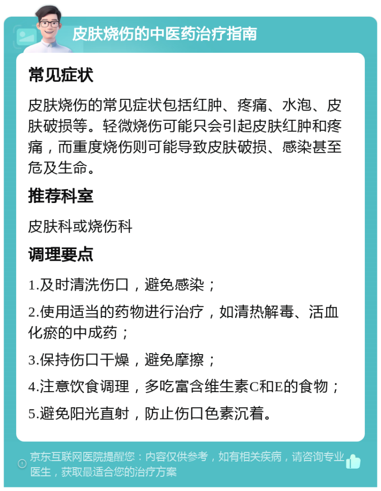 皮肤烧伤的中医药治疗指南 常见症状 皮肤烧伤的常见症状包括红肿、疼痛、水泡、皮肤破损等。轻微烧伤可能只会引起皮肤红肿和疼痛，而重度烧伤则可能导致皮肤破损、感染甚至危及生命。 推荐科室 皮肤科或烧伤科 调理要点 1.及时清洗伤口，避免感染； 2.使用适当的药物进行治疗，如清热解毒、活血化瘀的中成药； 3.保持伤口干燥，避免摩擦； 4.注意饮食调理，多吃富含维生素C和E的食物； 5.避免阳光直射，防止伤口色素沉着。