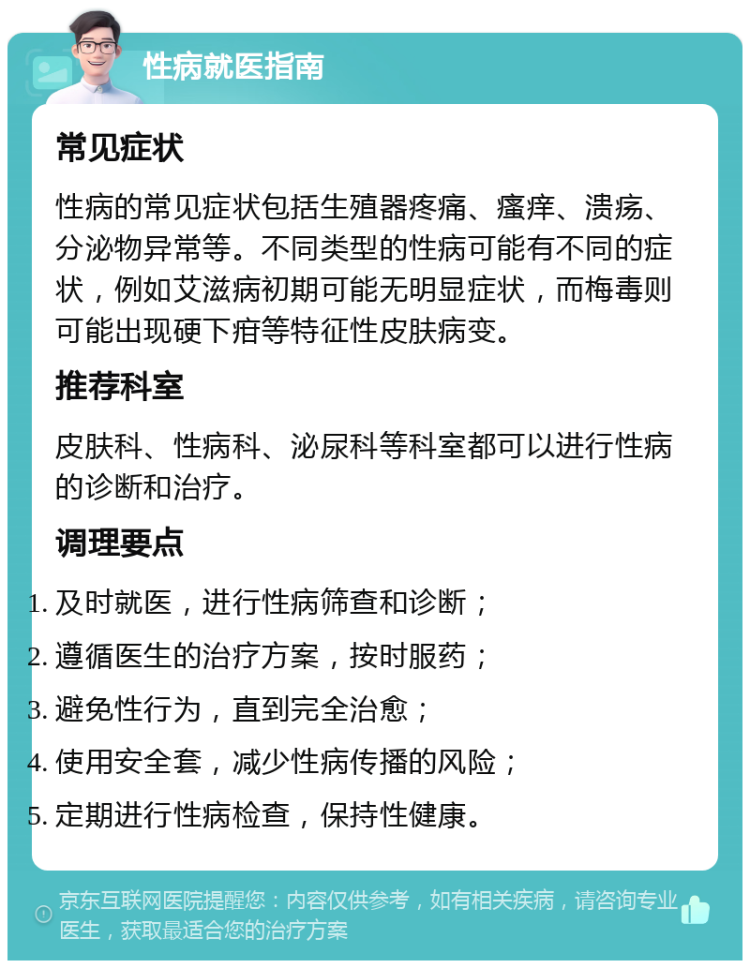 性病就医指南 常见症状 性病的常见症状包括生殖器疼痛、瘙痒、溃疡、分泌物异常等。不同类型的性病可能有不同的症状，例如艾滋病初期可能无明显症状，而梅毒则可能出现硬下疳等特征性皮肤病变。 推荐科室 皮肤科、性病科、泌尿科等科室都可以进行性病的诊断和治疗。 调理要点 及时就医，进行性病筛查和诊断； 遵循医生的治疗方案，按时服药； 避免性行为，直到完全治愈； 使用安全套，减少性病传播的风险； 定期进行性病检查，保持性健康。