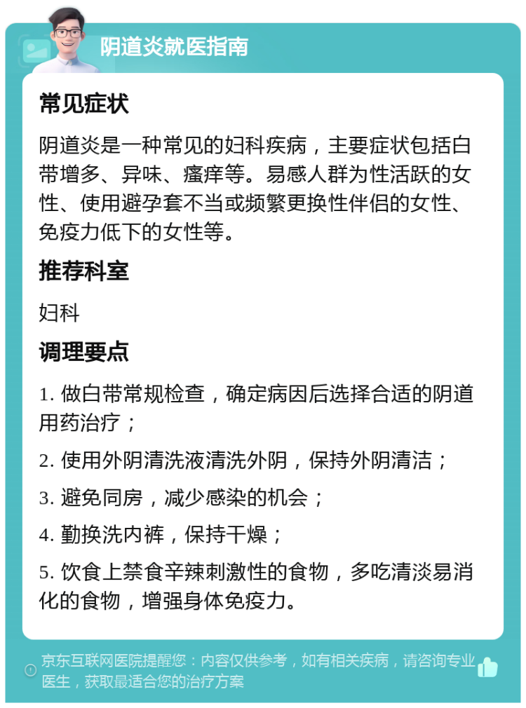 阴道炎就医指南 常见症状 阴道炎是一种常见的妇科疾病，主要症状包括白带增多、异味、瘙痒等。易感人群为性活跃的女性、使用避孕套不当或频繁更换性伴侣的女性、免疫力低下的女性等。 推荐科室 妇科 调理要点 1. 做白带常规检查，确定病因后选择合适的阴道用药治疗； 2. 使用外阴清洗液清洗外阴，保持外阴清洁； 3. 避免同房，减少感染的机会； 4. 勤换洗内裤，保持干燥； 5. 饮食上禁食辛辣刺激性的食物，多吃清淡易消化的食物，增强身体免疫力。