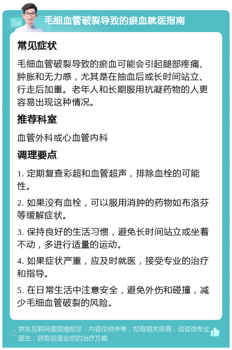 毛细血管破裂导致的瘀血就医指南 常见症状 毛细血管破裂导致的瘀血可能会引起腿部疼痛、肿胀和无力感，尤其是在抽血后或长时间站立、行走后加重。老年人和长期服用抗凝药物的人更容易出现这种情况。 推荐科室 血管外科或心血管内科 调理要点 1. 定期复查彩超和血管超声，排除血栓的可能性。 2. 如果没有血栓，可以服用消肿的药物如布洛芬等缓解症状。 3. 保持良好的生活习惯，避免长时间站立或坐着不动，多进行适量的运动。 4. 如果症状严重，应及时就医，接受专业的治疗和指导。 5. 在日常生活中注意安全，避免外伤和碰撞，减少毛细血管破裂的风险。