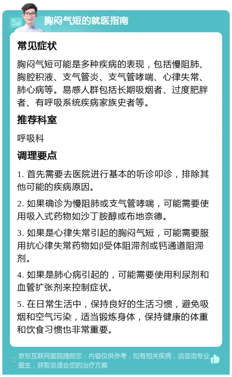 胸闷气短的就医指南 常见症状 胸闷气短可能是多种疾病的表现，包括慢阻肺、胸腔积液、支气管炎、支气管哮喘、心律失常、肺心病等。易感人群包括长期吸烟者、过度肥胖者、有呼吸系统疾病家族史者等。 推荐科室 呼吸科 调理要点 1. 首先需要去医院进行基本的听诊叩诊，排除其他可能的疾病原因。 2. 如果确诊为慢阻肺或支气管哮喘，可能需要使用吸入式药物如沙丁胺醇或布地奈德。 3. 如果是心律失常引起的胸闷气短，可能需要服用抗心律失常药物如β受体阻滞剂或钙通道阻滞剂。 4. 如果是肺心病引起的，可能需要使用利尿剂和血管扩张剂来控制症状。 5. 在日常生活中，保持良好的生活习惯，避免吸烟和空气污染，适当锻炼身体，保持健康的体重和饮食习惯也非常重要。