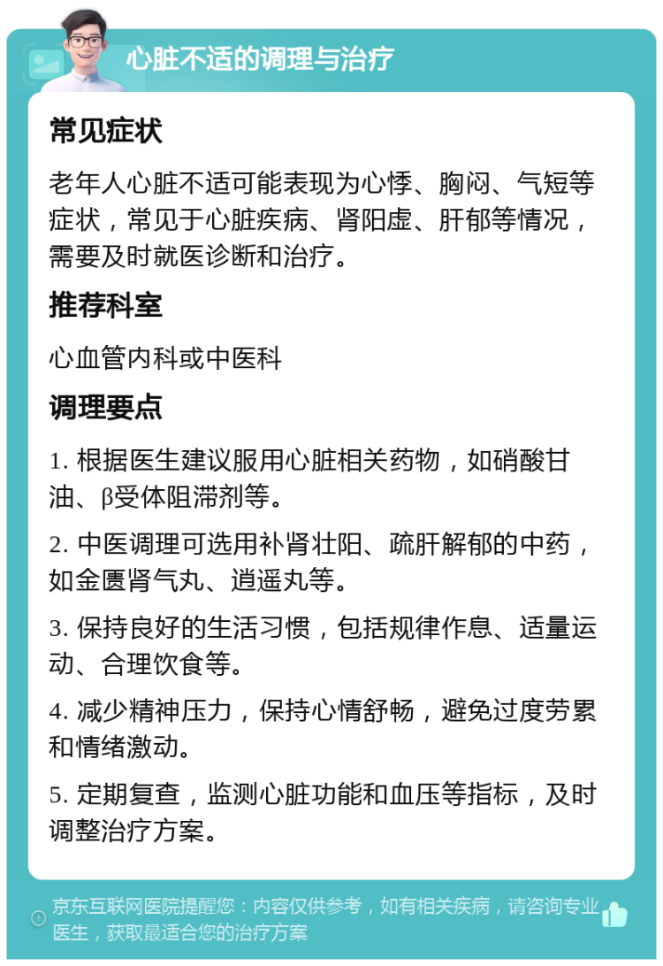 心脏不适的调理与治疗 常见症状 老年人心脏不适可能表现为心悸、胸闷、气短等症状，常见于心脏疾病、肾阳虚、肝郁等情况，需要及时就医诊断和治疗。 推荐科室 心血管内科或中医科 调理要点 1. 根据医生建议服用心脏相关药物，如硝酸甘油、β受体阻滞剂等。 2. 中医调理可选用补肾壮阳、疏肝解郁的中药，如金匮肾气丸、逍遥丸等。 3. 保持良好的生活习惯，包括规律作息、适量运动、合理饮食等。 4. 减少精神压力，保持心情舒畅，避免过度劳累和情绪激动。 5. 定期复查，监测心脏功能和血压等指标，及时调整治疗方案。