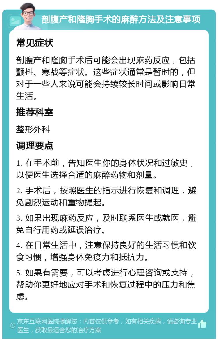 剖腹产和隆胸手术的麻醉方法及注意事项 常见症状 剖腹产和隆胸手术后可能会出现麻药反应，包括颤抖、寒战等症状。这些症状通常是暂时的，但对于一些人来说可能会持续较长时间或影响日常生活。 推荐科室 整形外科 调理要点 1. 在手术前，告知医生你的身体状况和过敏史，以便医生选择合适的麻醉药物和剂量。 2. 手术后，按照医生的指示进行恢复和调理，避免剧烈运动和重物提起。 3. 如果出现麻药反应，及时联系医生或就医，避免自行用药或延误治疗。 4. 在日常生活中，注意保持良好的生活习惯和饮食习惯，增强身体免疫力和抵抗力。 5. 如果有需要，可以考虑进行心理咨询或支持，帮助你更好地应对手术和恢复过程中的压力和焦虑。