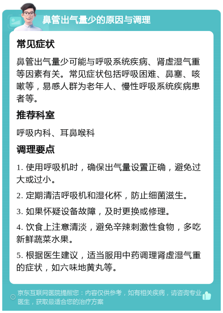 鼻管出气量少的原因与调理 常见症状 鼻管出气量少可能与呼吸系统疾病、肾虚湿气重等因素有关。常见症状包括呼吸困难、鼻塞、咳嗽等，易感人群为老年人、慢性呼吸系统疾病患者等。 推荐科室 呼吸内科、耳鼻喉科 调理要点 1. 使用呼吸机时，确保出气量设置正确，避免过大或过小。 2. 定期清洁呼吸机和湿化杯，防止细菌滋生。 3. 如果怀疑设备故障，及时更换或修理。 4. 饮食上注意清淡，避免辛辣刺激性食物，多吃新鲜蔬菜水果。 5. 根据医生建议，适当服用中药调理肾虚湿气重的症状，如六味地黄丸等。