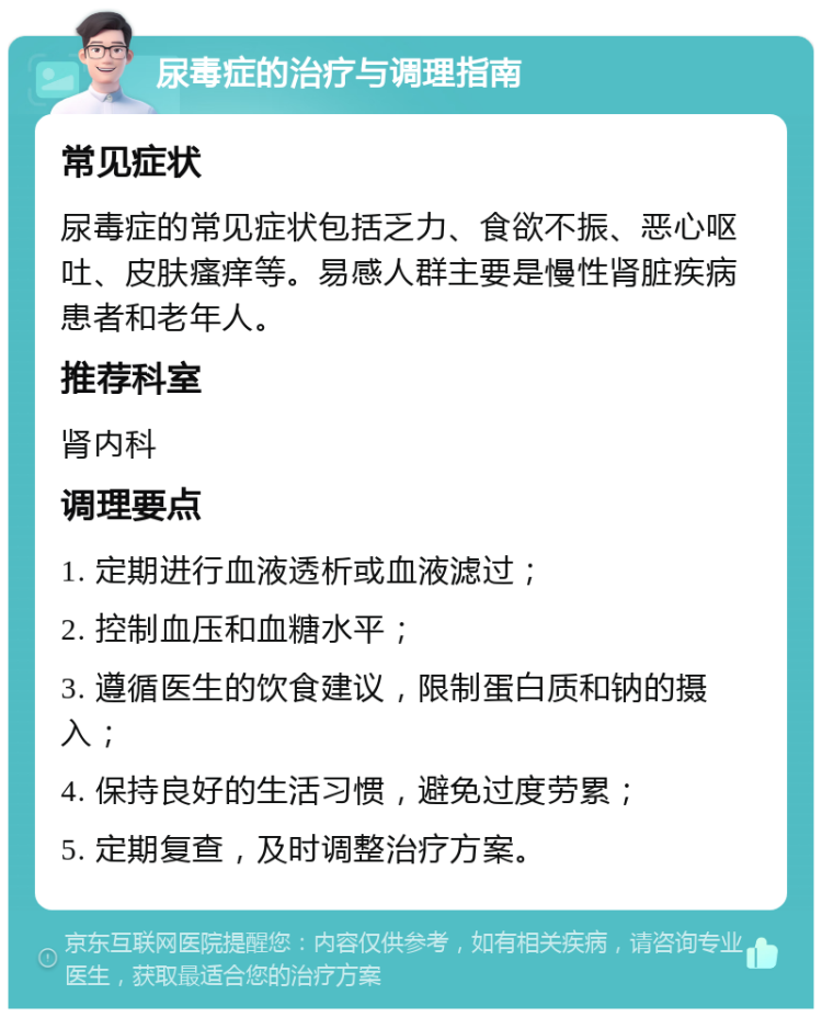 尿毒症的治疗与调理指南 常见症状 尿毒症的常见症状包括乏力、食欲不振、恶心呕吐、皮肤瘙痒等。易感人群主要是慢性肾脏疾病患者和老年人。 推荐科室 肾内科 调理要点 1. 定期进行血液透析或血液滤过； 2. 控制血压和血糖水平； 3. 遵循医生的饮食建议，限制蛋白质和钠的摄入； 4. 保持良好的生活习惯，避免过度劳累； 5. 定期复查，及时调整治疗方案。