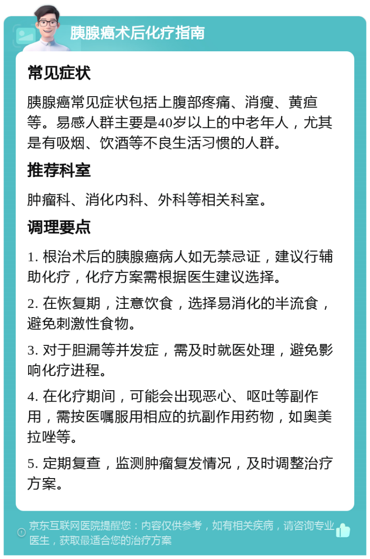 胰腺癌术后化疗指南 常见症状 胰腺癌常见症状包括上腹部疼痛、消瘦、黄疸等。易感人群主要是40岁以上的中老年人，尤其是有吸烟、饮酒等不良生活习惯的人群。 推荐科室 肿瘤科、消化内科、外科等相关科室。 调理要点 1. 根治术后的胰腺癌病人如无禁忌证，建议行辅助化疗，化疗方案需根据医生建议选择。 2. 在恢复期，注意饮食，选择易消化的半流食，避免刺激性食物。 3. 对于胆漏等并发症，需及时就医处理，避免影响化疗进程。 4. 在化疗期间，可能会出现恶心、呕吐等副作用，需按医嘱服用相应的抗副作用药物，如奥美拉唑等。 5. 定期复查，监测肿瘤复发情况，及时调整治疗方案。