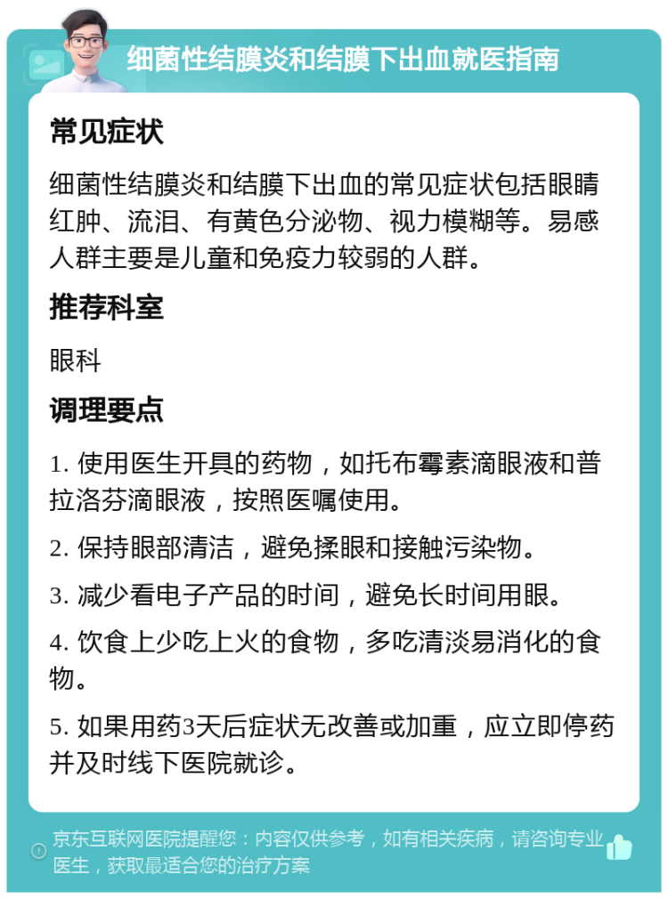 细菌性结膜炎和结膜下出血就医指南 常见症状 细菌性结膜炎和结膜下出血的常见症状包括眼睛红肿、流泪、有黄色分泌物、视力模糊等。易感人群主要是儿童和免疫力较弱的人群。 推荐科室 眼科 调理要点 1. 使用医生开具的药物，如托布霉素滴眼液和普拉洛芬滴眼液，按照医嘱使用。 2. 保持眼部清洁，避免揉眼和接触污染物。 3. 减少看电子产品的时间，避免长时间用眼。 4. 饮食上少吃上火的食物，多吃清淡易消化的食物。 5. 如果用药3天后症状无改善或加重，应立即停药并及时线下医院就诊。