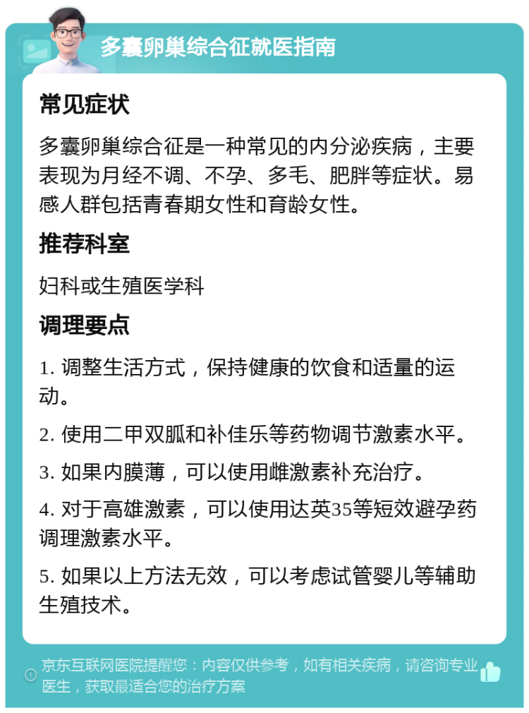 多囊卵巢综合征就医指南 常见症状 多囊卵巢综合征是一种常见的内分泌疾病，主要表现为月经不调、不孕、多毛、肥胖等症状。易感人群包括青春期女性和育龄女性。 推荐科室 妇科或生殖医学科 调理要点 1. 调整生活方式，保持健康的饮食和适量的运动。 2. 使用二甲双胍和补佳乐等药物调节激素水平。 3. 如果内膜薄，可以使用雌激素补充治疗。 4. 对于高雄激素，可以使用达英35等短效避孕药调理激素水平。 5. 如果以上方法无效，可以考虑试管婴儿等辅助生殖技术。