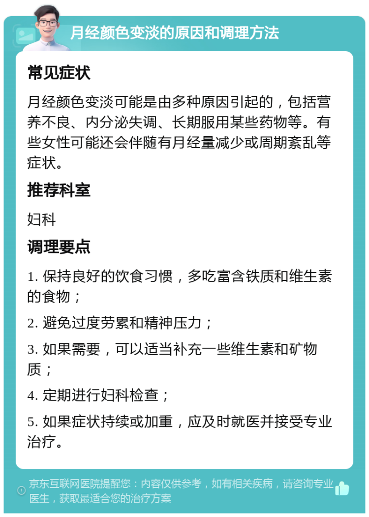 月经颜色变淡的原因和调理方法 常见症状 月经颜色变淡可能是由多种原因引起的，包括营养不良、内分泌失调、长期服用某些药物等。有些女性可能还会伴随有月经量减少或周期紊乱等症状。 推荐科室 妇科 调理要点 1. 保持良好的饮食习惯，多吃富含铁质和维生素的食物； 2. 避免过度劳累和精神压力； 3. 如果需要，可以适当补充一些维生素和矿物质； 4. 定期进行妇科检查； 5. 如果症状持续或加重，应及时就医并接受专业治疗。