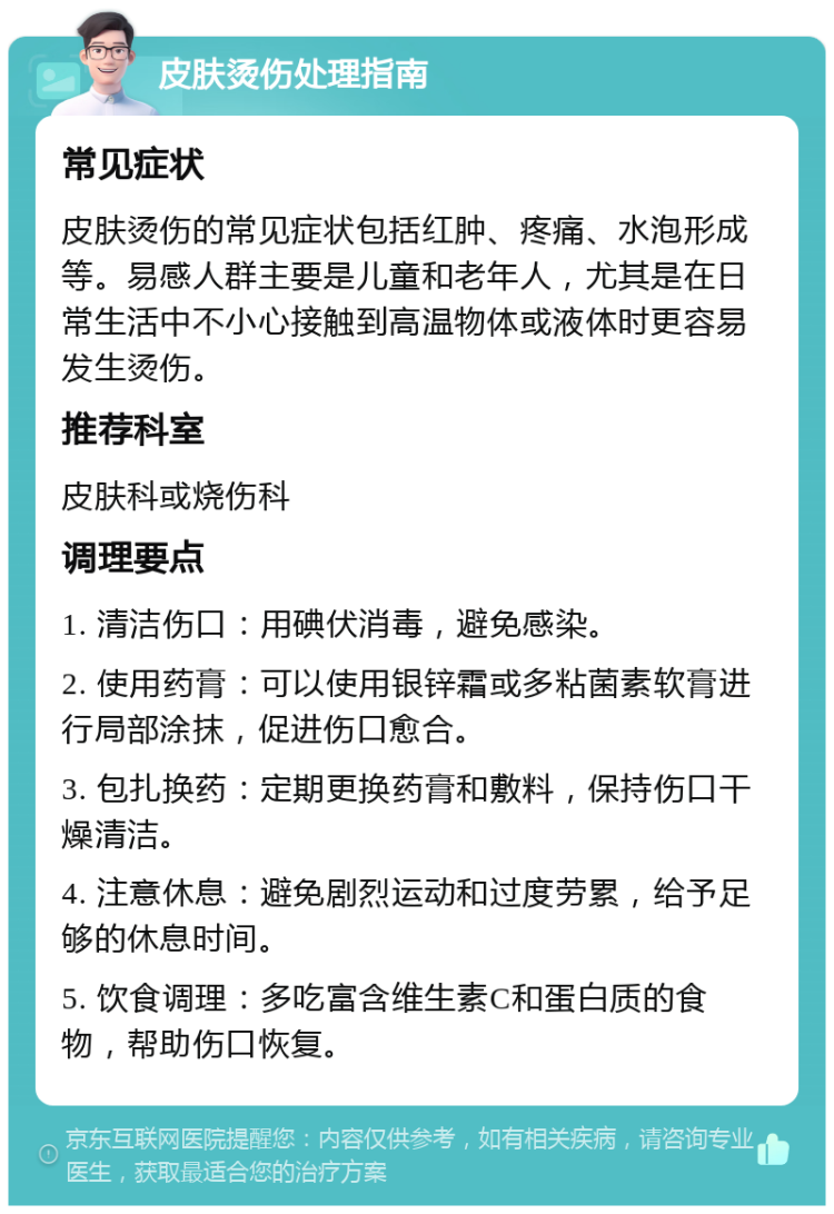 皮肤烫伤处理指南 常见症状 皮肤烫伤的常见症状包括红肿、疼痛、水泡形成等。易感人群主要是儿童和老年人，尤其是在日常生活中不小心接触到高温物体或液体时更容易发生烫伤。 推荐科室 皮肤科或烧伤科 调理要点 1. 清洁伤口：用碘伏消毒，避免感染。 2. 使用药膏：可以使用银锌霜或多粘菌素软膏进行局部涂抹，促进伤口愈合。 3. 包扎换药：定期更换药膏和敷料，保持伤口干燥清洁。 4. 注意休息：避免剧烈运动和过度劳累，给予足够的休息时间。 5. 饮食调理：多吃富含维生素C和蛋白质的食物，帮助伤口恢复。