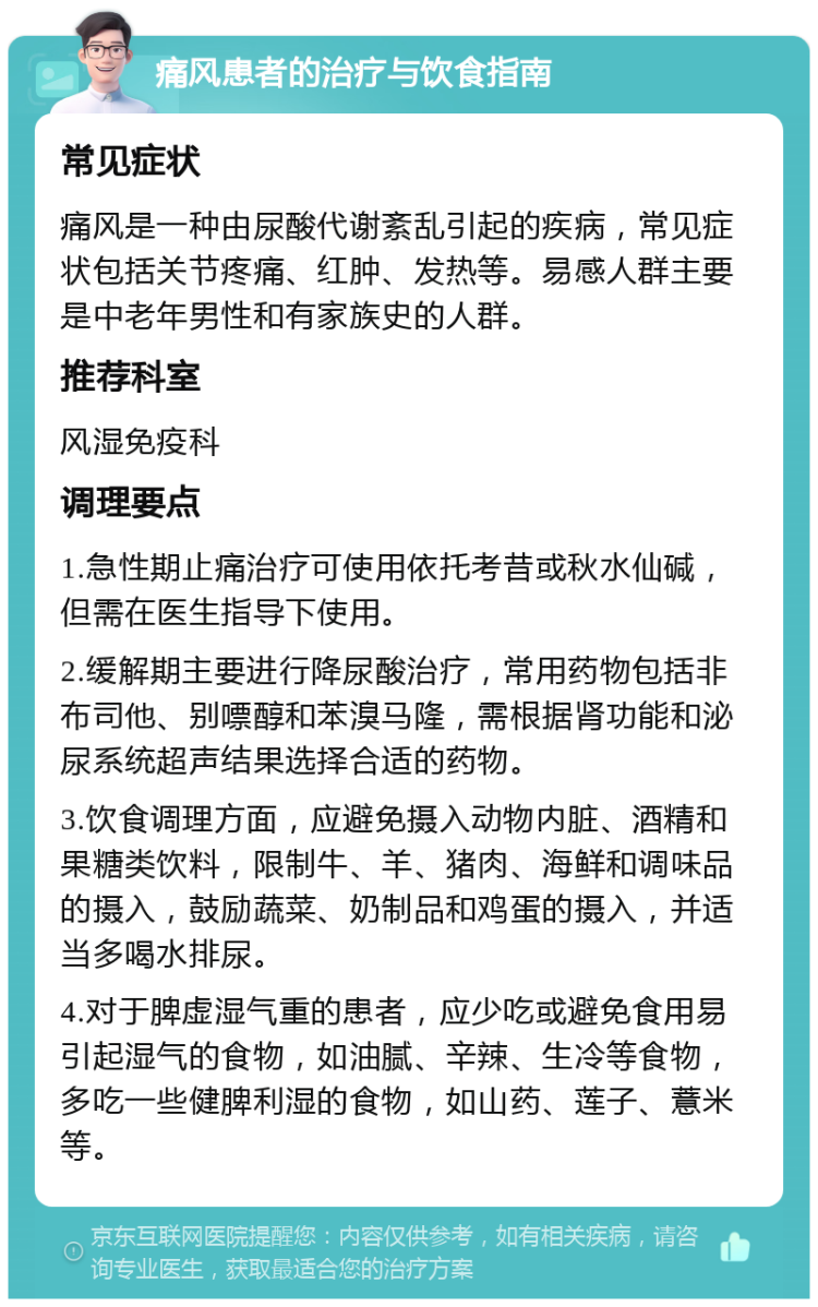 痛风患者的治疗与饮食指南 常见症状 痛风是一种由尿酸代谢紊乱引起的疾病，常见症状包括关节疼痛、红肿、发热等。易感人群主要是中老年男性和有家族史的人群。 推荐科室 风湿免疫科 调理要点 1.急性期止痛治疗可使用依托考昔或秋水仙碱，但需在医生指导下使用。 2.缓解期主要进行降尿酸治疗，常用药物包括非布司他、别嘌醇和苯溴马隆，需根据肾功能和泌尿系统超声结果选择合适的药物。 3.饮食调理方面，应避免摄入动物内脏、酒精和果糖类饮料，限制牛、羊、猪肉、海鲜和调味品的摄入，鼓励蔬菜、奶制品和鸡蛋的摄入，并适当多喝水排尿。 4.对于脾虚湿气重的患者，应少吃或避免食用易引起湿气的食物，如油腻、辛辣、生冷等食物，多吃一些健脾利湿的食物，如山药、莲子、薏米等。