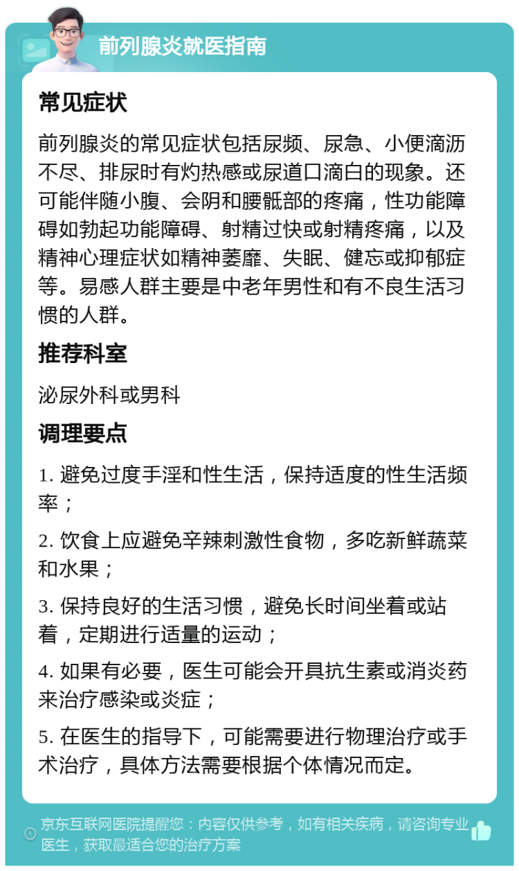 前列腺炎就医指南 常见症状 前列腺炎的常见症状包括尿频、尿急、小便滴沥不尽、排尿时有灼热感或尿道口滴白的现象。还可能伴随小腹、会阴和腰骶部的疼痛，性功能障碍如勃起功能障碍、射精过快或射精疼痛，以及精神心理症状如精神萎靡、失眠、健忘或抑郁症等。易感人群主要是中老年男性和有不良生活习惯的人群。 推荐科室 泌尿外科或男科 调理要点 1. 避免过度手淫和性生活，保持适度的性生活频率； 2. 饮食上应避免辛辣刺激性食物，多吃新鲜蔬菜和水果； 3. 保持良好的生活习惯，避免长时间坐着或站着，定期进行适量的运动； 4. 如果有必要，医生可能会开具抗生素或消炎药来治疗感染或炎症； 5. 在医生的指导下，可能需要进行物理治疗或手术治疗，具体方法需要根据个体情况而定。