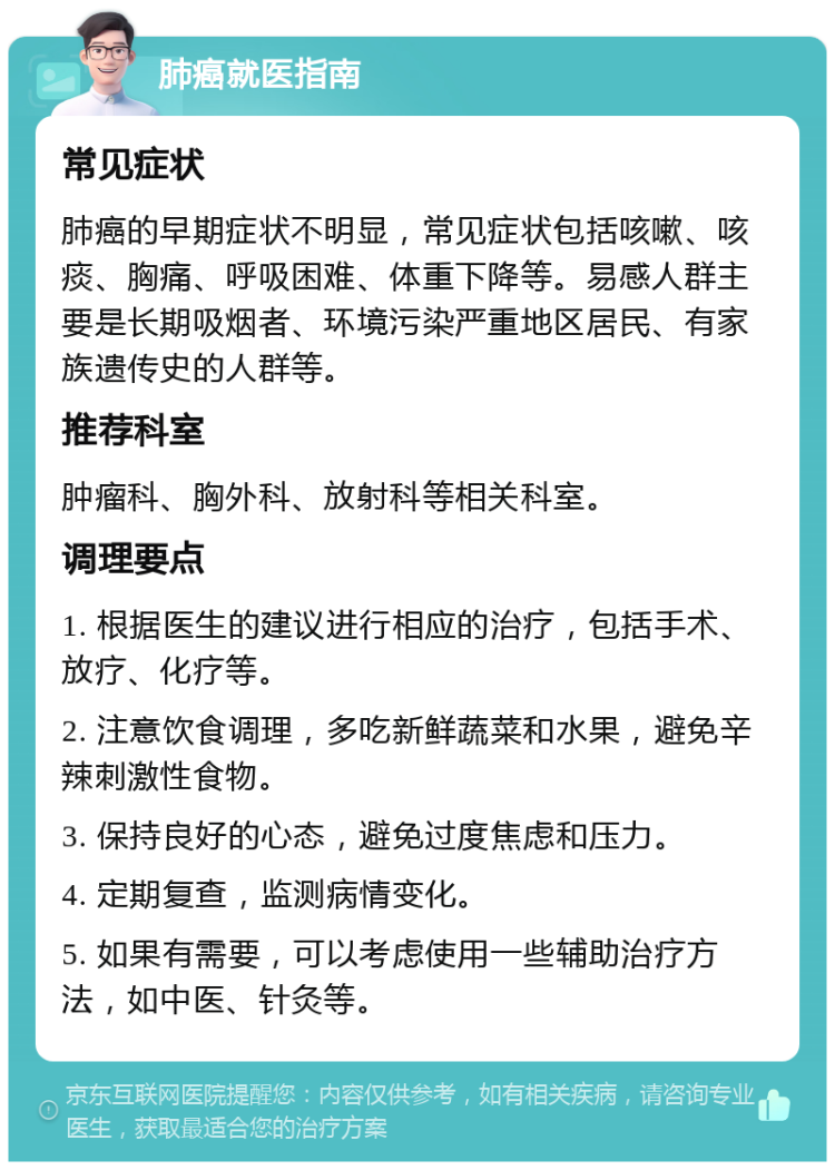 肺癌就医指南 常见症状 肺癌的早期症状不明显，常见症状包括咳嗽、咳痰、胸痛、呼吸困难、体重下降等。易感人群主要是长期吸烟者、环境污染严重地区居民、有家族遗传史的人群等。 推荐科室 肿瘤科、胸外科、放射科等相关科室。 调理要点 1. 根据医生的建议进行相应的治疗，包括手术、放疗、化疗等。 2. 注意饮食调理，多吃新鲜蔬菜和水果，避免辛辣刺激性食物。 3. 保持良好的心态，避免过度焦虑和压力。 4. 定期复查，监测病情变化。 5. 如果有需要，可以考虑使用一些辅助治疗方法，如中医、针灸等。