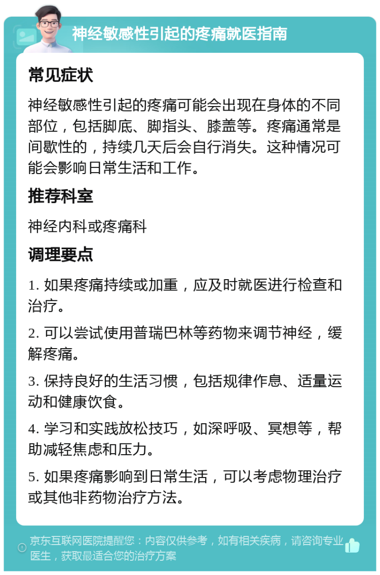 神经敏感性引起的疼痛就医指南 常见症状 神经敏感性引起的疼痛可能会出现在身体的不同部位，包括脚底、脚指头、膝盖等。疼痛通常是间歇性的，持续几天后会自行消失。这种情况可能会影响日常生活和工作。 推荐科室 神经内科或疼痛科 调理要点 1. 如果疼痛持续或加重，应及时就医进行检查和治疗。 2. 可以尝试使用普瑞巴林等药物来调节神经，缓解疼痛。 3. 保持良好的生活习惯，包括规律作息、适量运动和健康饮食。 4. 学习和实践放松技巧，如深呼吸、冥想等，帮助减轻焦虑和压力。 5. 如果疼痛影响到日常生活，可以考虑物理治疗或其他非药物治疗方法。