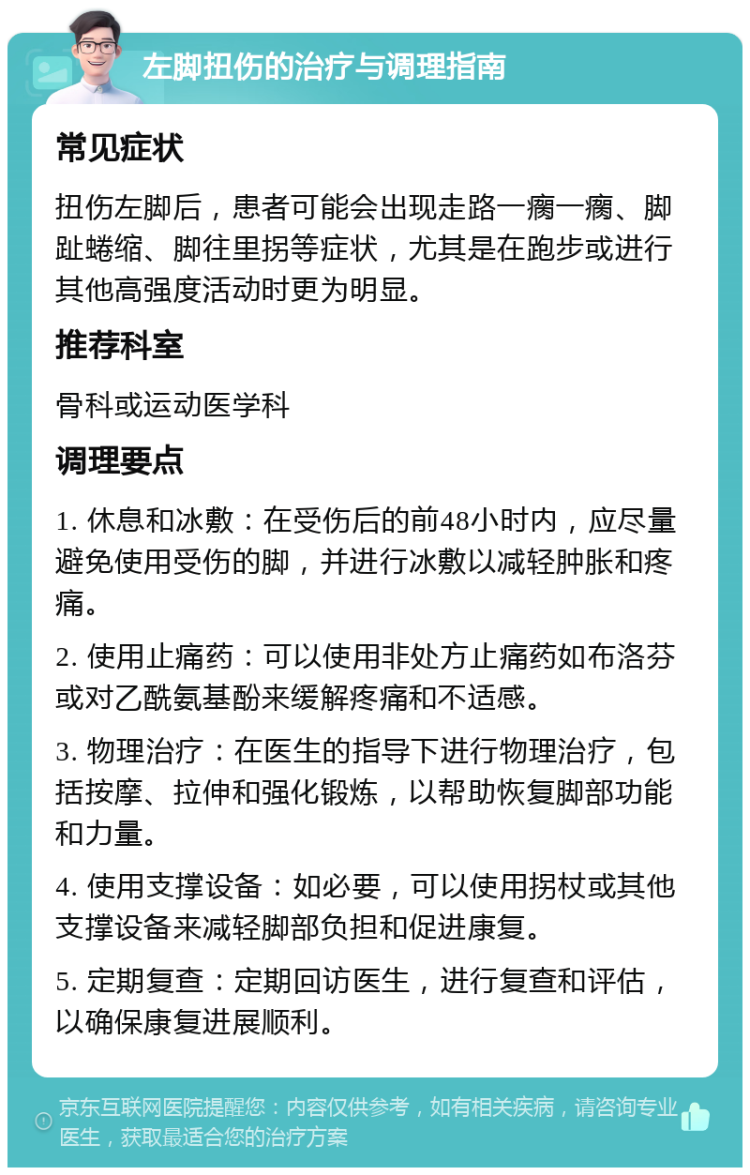 左脚扭伤的治疗与调理指南 常见症状 扭伤左脚后，患者可能会出现走路一瘸一瘸、脚趾蜷缩、脚往里拐等症状，尤其是在跑步或进行其他高强度活动时更为明显。 推荐科室 骨科或运动医学科 调理要点 1. 休息和冰敷：在受伤后的前48小时内，应尽量避免使用受伤的脚，并进行冰敷以减轻肿胀和疼痛。 2. 使用止痛药：可以使用非处方止痛药如布洛芬或对乙酰氨基酚来缓解疼痛和不适感。 3. 物理治疗：在医生的指导下进行物理治疗，包括按摩、拉伸和强化锻炼，以帮助恢复脚部功能和力量。 4. 使用支撑设备：如必要，可以使用拐杖或其他支撑设备来减轻脚部负担和促进康复。 5. 定期复查：定期回访医生，进行复查和评估，以确保康复进展顺利。