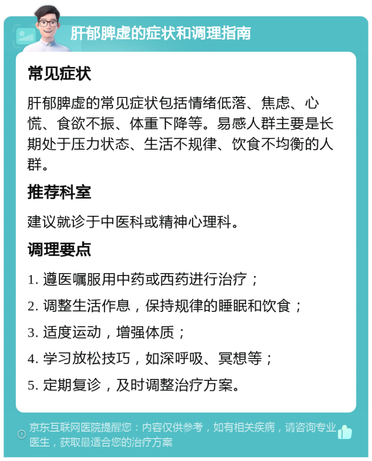 肝郁脾虚的症状和调理指南 常见症状 肝郁脾虚的常见症状包括情绪低落、焦虑、心慌、食欲不振、体重下降等。易感人群主要是长期处于压力状态、生活不规律、饮食不均衡的人群。 推荐科室 建议就诊于中医科或精神心理科。 调理要点 1. 遵医嘱服用中药或西药进行治疗； 2. 调整生活作息，保持规律的睡眠和饮食； 3. 适度运动，增强体质； 4. 学习放松技巧，如深呼吸、冥想等； 5. 定期复诊，及时调整治疗方案。