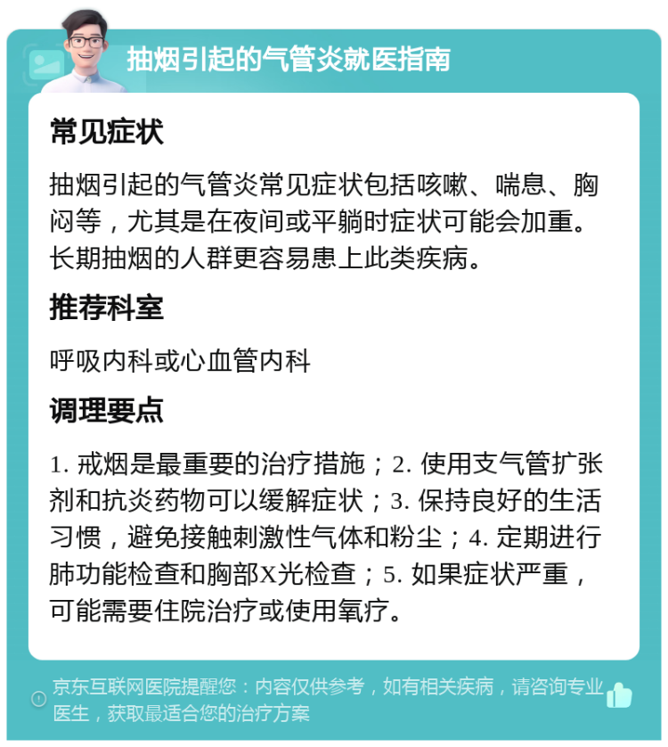 抽烟引起的气管炎就医指南 常见症状 抽烟引起的气管炎常见症状包括咳嗽、喘息、胸闷等，尤其是在夜间或平躺时症状可能会加重。长期抽烟的人群更容易患上此类疾病。 推荐科室 呼吸内科或心血管内科 调理要点 1. 戒烟是最重要的治疗措施；2. 使用支气管扩张剂和抗炎药物可以缓解症状；3. 保持良好的生活习惯，避免接触刺激性气体和粉尘；4. 定期进行肺功能检查和胸部X光检查；5. 如果症状严重，可能需要住院治疗或使用氧疗。