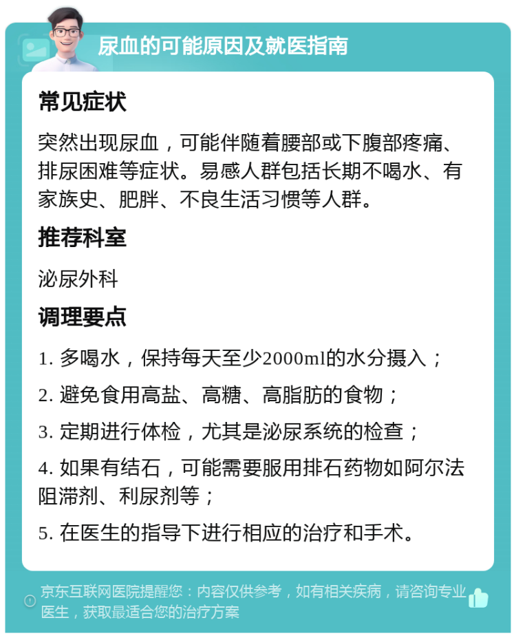 尿血的可能原因及就医指南 常见症状 突然出现尿血，可能伴随着腰部或下腹部疼痛、排尿困难等症状。易感人群包括长期不喝水、有家族史、肥胖、不良生活习惯等人群。 推荐科室 泌尿外科 调理要点 1. 多喝水，保持每天至少2000ml的水分摄入； 2. 避免食用高盐、高糖、高脂肪的食物； 3. 定期进行体检，尤其是泌尿系统的检查； 4. 如果有结石，可能需要服用排石药物如阿尔法阻滞剂、利尿剂等； 5. 在医生的指导下进行相应的治疗和手术。