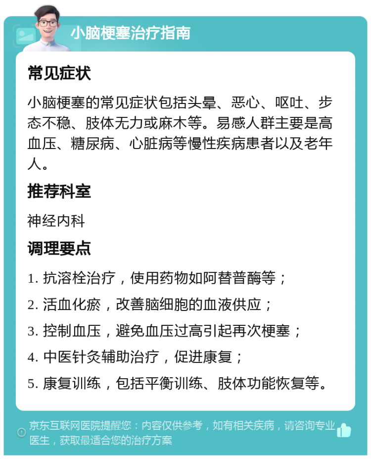 小脑梗塞治疗指南 常见症状 小脑梗塞的常见症状包括头晕、恶心、呕吐、步态不稳、肢体无力或麻木等。易感人群主要是高血压、糖尿病、心脏病等慢性疾病患者以及老年人。 推荐科室 神经内科 调理要点 1. 抗溶栓治疗，使用药物如阿替普酶等； 2. 活血化瘀，改善脑细胞的血液供应； 3. 控制血压，避免血压过高引起再次梗塞； 4. 中医针灸辅助治疗，促进康复； 5. 康复训练，包括平衡训练、肢体功能恢复等。