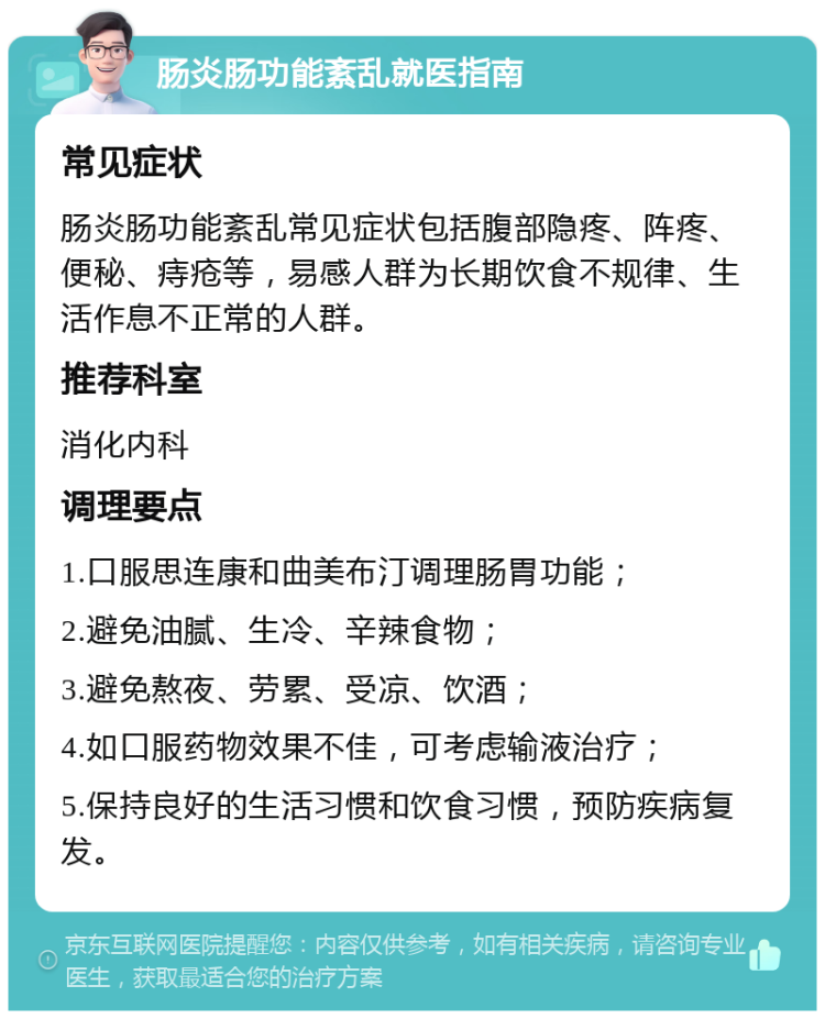 肠炎肠功能紊乱就医指南 常见症状 肠炎肠功能紊乱常见症状包括腹部隐疼、阵疼、便秘、痔疮等，易感人群为长期饮食不规律、生活作息不正常的人群。 推荐科室 消化内科 调理要点 1.口服思连康和曲美布汀调理肠胃功能； 2.避免油腻、生冷、辛辣食物； 3.避免熬夜、劳累、受凉、饮酒； 4.如口服药物效果不佳，可考虑输液治疗； 5.保持良好的生活习惯和饮食习惯，预防疾病复发。