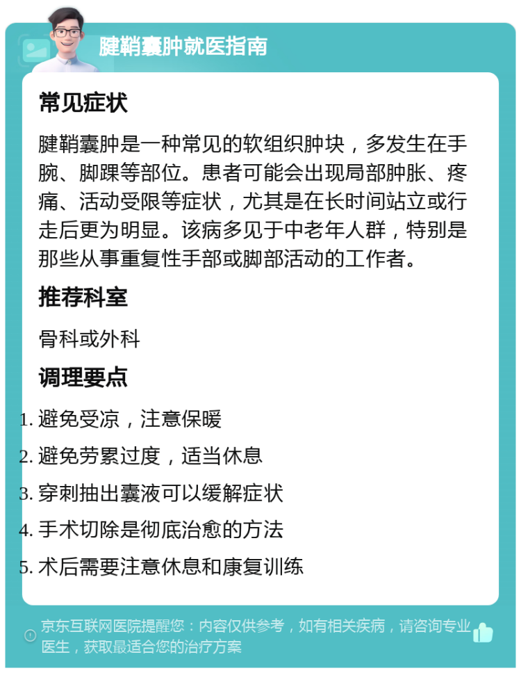 腱鞘囊肿就医指南 常见症状 腱鞘囊肿是一种常见的软组织肿块，多发生在手腕、脚踝等部位。患者可能会出现局部肿胀、疼痛、活动受限等症状，尤其是在长时间站立或行走后更为明显。该病多见于中老年人群，特别是那些从事重复性手部或脚部活动的工作者。 推荐科室 骨科或外科 调理要点 避免受凉，注意保暖 避免劳累过度，适当休息 穿刺抽出囊液可以缓解症状 手术切除是彻底治愈的方法 术后需要注意休息和康复训练