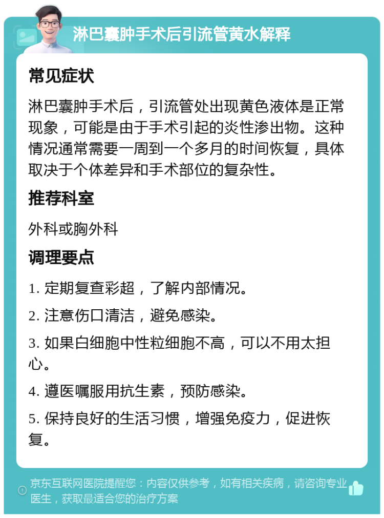 淋巴囊肿手术后引流管黄水解释 常见症状 淋巴囊肿手术后，引流管处出现黄色液体是正常现象，可能是由于手术引起的炎性渗出物。这种情况通常需要一周到一个多月的时间恢复，具体取决于个体差异和手术部位的复杂性。 推荐科室 外科或胸外科 调理要点 1. 定期复查彩超，了解内部情况。 2. 注意伤口清洁，避免感染。 3. 如果白细胞中性粒细胞不高，可以不用太担心。 4. 遵医嘱服用抗生素，预防感染。 5. 保持良好的生活习惯，增强免疫力，促进恢复。