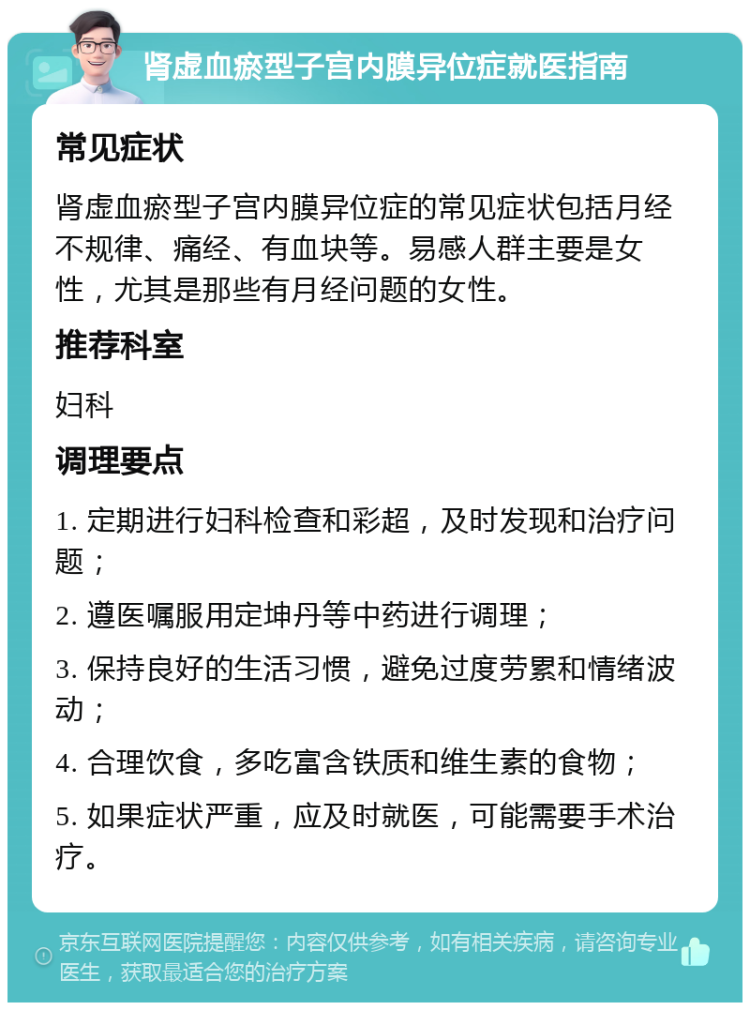 肾虚血瘀型子宫内膜异位症就医指南 常见症状 肾虚血瘀型子宫内膜异位症的常见症状包括月经不规律、痛经、有血块等。易感人群主要是女性，尤其是那些有月经问题的女性。 推荐科室 妇科 调理要点 1. 定期进行妇科检查和彩超，及时发现和治疗问题； 2. 遵医嘱服用定坤丹等中药进行调理； 3. 保持良好的生活习惯，避免过度劳累和情绪波动； 4. 合理饮食，多吃富含铁质和维生素的食物； 5. 如果症状严重，应及时就医，可能需要手术治疗。