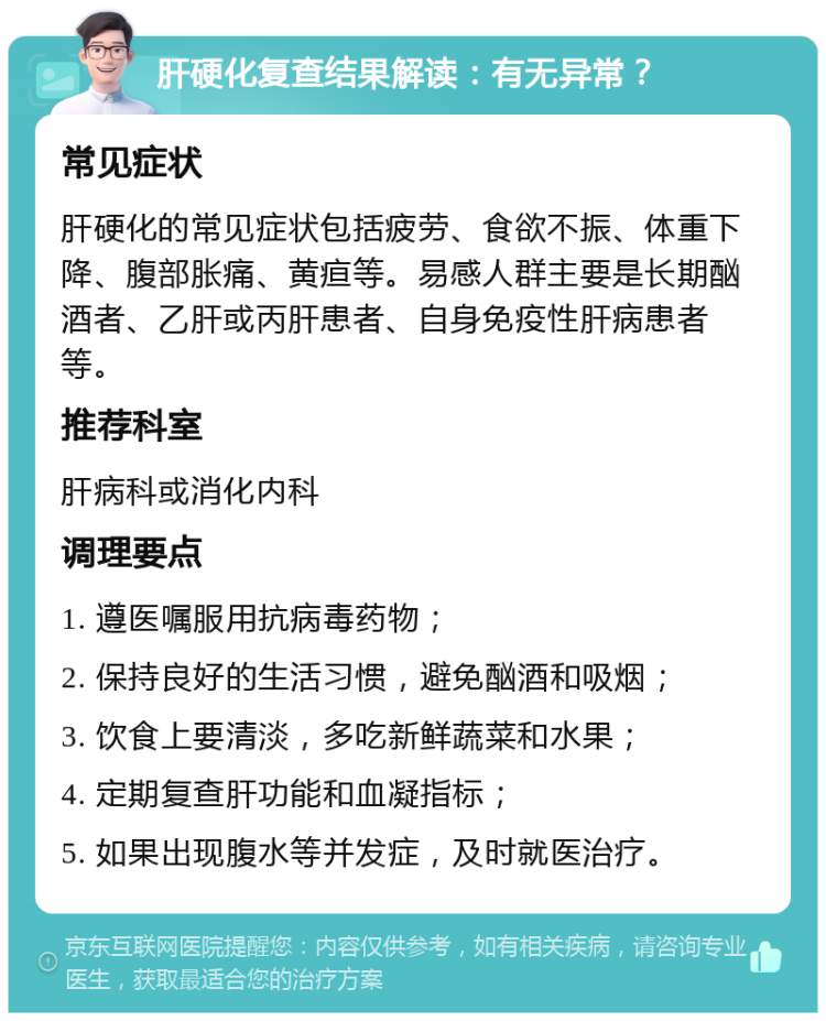 肝硬化复查结果解读：有无异常？ 常见症状 肝硬化的常见症状包括疲劳、食欲不振、体重下降、腹部胀痛、黄疸等。易感人群主要是长期酗酒者、乙肝或丙肝患者、自身免疫性肝病患者等。 推荐科室 肝病科或消化内科 调理要点 1. 遵医嘱服用抗病毒药物； 2. 保持良好的生活习惯，避免酗酒和吸烟； 3. 饮食上要清淡，多吃新鲜蔬菜和水果； 4. 定期复查肝功能和血凝指标； 5. 如果出现腹水等并发症，及时就医治疗。