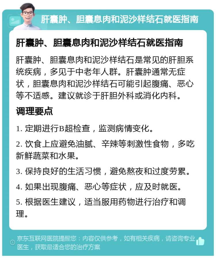 肝囊肿、胆囊息肉和泥沙样结石就医指南 肝囊肿、胆囊息肉和泥沙样结石就医指南 肝囊肿、胆囊息肉和泥沙样结石是常见的肝胆系统疾病，多见于中老年人群。肝囊肿通常无症状，胆囊息肉和泥沙样结石可能引起腹痛、恶心等不适感。建议就诊于肝胆外科或消化内科。 调理要点 1. 定期进行B超检查，监测病情变化。 2. 饮食上应避免油腻、辛辣等刺激性食物，多吃新鲜蔬菜和水果。 3. 保持良好的生活习惯，避免熬夜和过度劳累。 4. 如果出现腹痛、恶心等症状，应及时就医。 5. 根据医生建议，适当服用药物进行治疗和调理。