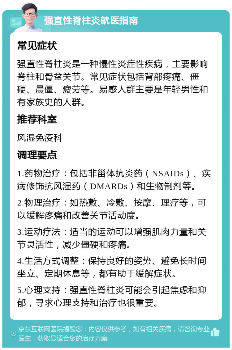 强直性脊柱炎就医指南 常见症状 强直性脊柱炎是一种慢性炎症性疾病，主要影响脊柱和骨盆关节。常见症状包括背部疼痛、僵硬、晨僵、疲劳等。易感人群主要是年轻男性和有家族史的人群。 推荐科室 风湿免疫科 调理要点 1.药物治疗：包括非甾体抗炎药（NSAIDs）、疾病修饰抗风湿药（DMARDs）和生物制剂等。 2.物理治疗：如热敷、冷敷、按摩、理疗等，可以缓解疼痛和改善关节活动度。 3.运动疗法：适当的运动可以增强肌肉力量和关节灵活性，减少僵硬和疼痛。 4.生活方式调整：保持良好的姿势、避免长时间坐立、定期休息等，都有助于缓解症状。 5.心理支持：强直性脊柱炎可能会引起焦虑和抑郁，寻求心理支持和治疗也很重要。