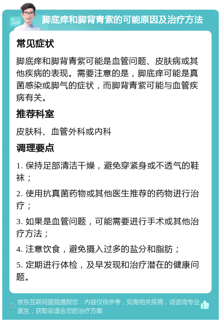 脚底痒和脚背青紫的可能原因及治疗方法 常见症状 脚底痒和脚背青紫可能是血管问题、皮肤病或其他疾病的表现。需要注意的是，脚底痒可能是真菌感染或脚气的症状，而脚背青紫可能与血管疾病有关。 推荐科室 皮肤科、血管外科或内科 调理要点 1. 保持足部清洁干燥，避免穿紧身或不透气的鞋袜； 2. 使用抗真菌药物或其他医生推荐的药物进行治疗； 3. 如果是血管问题，可能需要进行手术或其他治疗方法； 4. 注意饮食，避免摄入过多的盐分和脂肪； 5. 定期进行体检，及早发现和治疗潜在的健康问题。