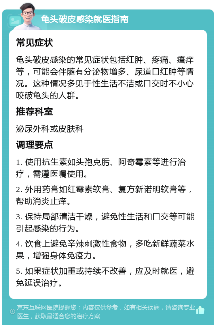 龟头破皮感染就医指南 常见症状 龟头破皮感染的常见症状包括红肿、疼痛、瘙痒等，可能会伴随有分泌物增多、尿道口红肿等情况。这种情况多见于性生活不洁或口交时不小心咬破龟头的人群。 推荐科室 泌尿外科或皮肤科 调理要点 1. 使用抗生素如头孢克肟、阿奇霉素等进行治疗，需遵医嘱使用。 2. 外用药膏如红霉素软膏、复方新诺明软膏等，帮助消炎止痒。 3. 保持局部清洁干燥，避免性生活和口交等可能引起感染的行为。 4. 饮食上避免辛辣刺激性食物，多吃新鲜蔬菜水果，增强身体免疫力。 5. 如果症状加重或持续不改善，应及时就医，避免延误治疗。