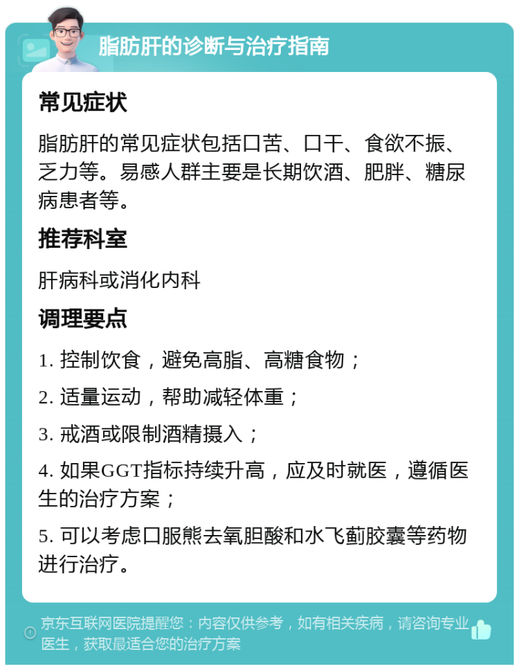 脂肪肝的诊断与治疗指南 常见症状 脂肪肝的常见症状包括口苦、口干、食欲不振、乏力等。易感人群主要是长期饮酒、肥胖、糖尿病患者等。 推荐科室 肝病科或消化内科 调理要点 1. 控制饮食，避免高脂、高糖食物； 2. 适量运动，帮助减轻体重； 3. 戒酒或限制酒精摄入； 4. 如果GGT指标持续升高，应及时就医，遵循医生的治疗方案； 5. 可以考虑口服熊去氧胆酸和水飞蓟胶囊等药物进行治疗。