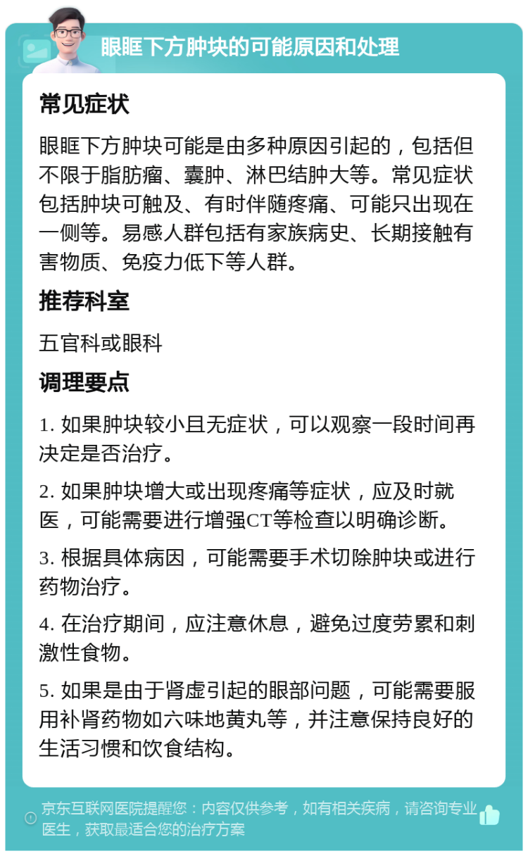 眼眶下方肿块的可能原因和处理 常见症状 眼眶下方肿块可能是由多种原因引起的，包括但不限于脂肪瘤、囊肿、淋巴结肿大等。常见症状包括肿块可触及、有时伴随疼痛、可能只出现在一侧等。易感人群包括有家族病史、长期接触有害物质、免疫力低下等人群。 推荐科室 五官科或眼科 调理要点 1. 如果肿块较小且无症状，可以观察一段时间再决定是否治疗。 2. 如果肿块增大或出现疼痛等症状，应及时就医，可能需要进行增强CT等检查以明确诊断。 3. 根据具体病因，可能需要手术切除肿块或进行药物治疗。 4. 在治疗期间，应注意休息，避免过度劳累和刺激性食物。 5. 如果是由于肾虚引起的眼部问题，可能需要服用补肾药物如六味地黄丸等，并注意保持良好的生活习惯和饮食结构。