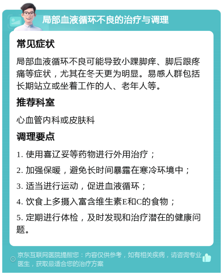 局部血液循环不良的治疗与调理 常见症状 局部血液循环不良可能导致小踝脚痒、脚后跟疼痛等症状，尤其在冬天更为明显。易感人群包括长期站立或坐着工作的人、老年人等。 推荐科室 心血管内科或皮肤科 调理要点 1. 使用喜辽妥等药物进行外用治疗； 2. 加强保暖，避免长时间暴露在寒冷环境中； 3. 适当进行运动，促进血液循环； 4. 饮食上多摄入富含维生素E和C的食物； 5. 定期进行体检，及时发现和治疗潜在的健康问题。