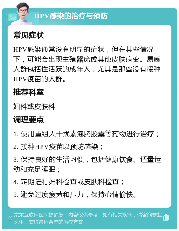 HPV感染的治疗与预防 常见症状 HPV感染通常没有明显的症状，但在某些情况下，可能会出现生殖器疣或其他皮肤病变。易感人群包括性活跃的成年人，尤其是那些没有接种HPV疫苗的人群。 推荐科室 妇科或皮肤科 调理要点 1. 使用重组人干扰素泡腾胶囊等药物进行治疗； 2. 接种HPV疫苗以预防感染； 3. 保持良好的生活习惯，包括健康饮食、适量运动和充足睡眠； 4. 定期进行妇科检查或皮肤科检查； 5. 避免过度疲劳和压力，保持心情愉快。