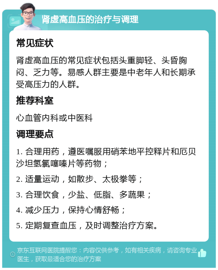 肾虚高血压的治疗与调理 常见症状 肾虚高血压的常见症状包括头重脚轻、头昏胸闷、乏力等。易感人群主要是中老年人和长期承受高压力的人群。 推荐科室 心血管内科或中医科 调理要点 1. 合理用药，遵医嘱服用硝苯地平控释片和厄贝沙坦氢氯噻嗪片等药物； 2. 适量运动，如散步、太极拳等； 3. 合理饮食，少盐、低脂、多蔬果； 4. 减少压力，保持心情舒畅； 5. 定期复查血压，及时调整治疗方案。