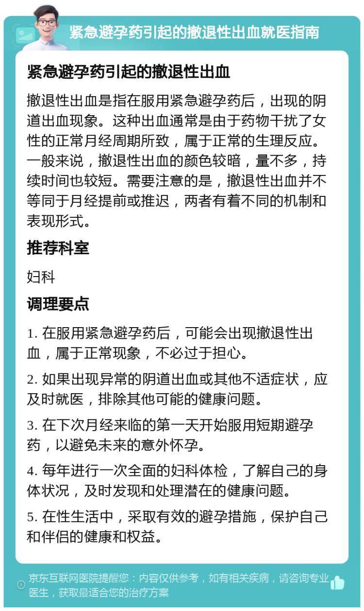 紧急避孕药引起的撤退性出血就医指南 紧急避孕药引起的撤退性出血 撤退性出血是指在服用紧急避孕药后，出现的阴道出血现象。这种出血通常是由于药物干扰了女性的正常月经周期所致，属于正常的生理反应。一般来说，撤退性出血的颜色较暗，量不多，持续时间也较短。需要注意的是，撤退性出血并不等同于月经提前或推迟，两者有着不同的机制和表现形式。 推荐科室 妇科 调理要点 1. 在服用紧急避孕药后，可能会出现撤退性出血，属于正常现象，不必过于担心。 2. 如果出现异常的阴道出血或其他不适症状，应及时就医，排除其他可能的健康问题。 3. 在下次月经来临的第一天开始服用短期避孕药，以避免未来的意外怀孕。 4. 每年进行一次全面的妇科体检，了解自己的身体状况，及时发现和处理潜在的健康问题。 5. 在性生活中，采取有效的避孕措施，保护自己和伴侣的健康和权益。